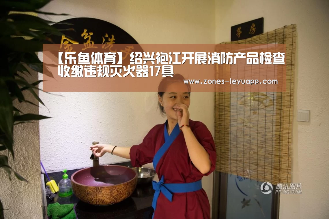 【乐鱼体育】绍兴袍江开展消防产品检查 收缴违规灭火器17具(图2) leyu sports